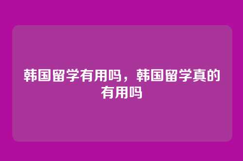 韩国留学有用吗,韩国留学真的有用吗