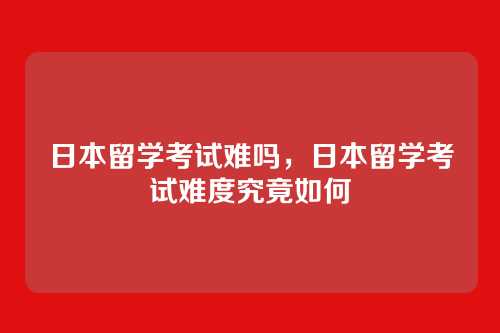 日本留学考试难吗,日本留学考试难度究竟如何