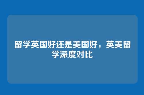 留学英国好还是美国好,英美留学深度对比