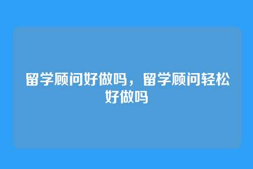 留学顾问好做吗,留学顾问轻松好做吗