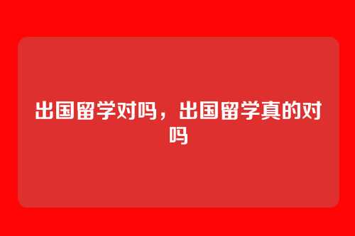 出国留学对吗，出国留学真的对吗