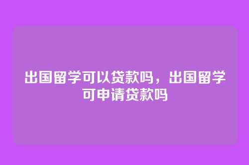 出国留学可以贷款吗,出国留学可申请贷款吗