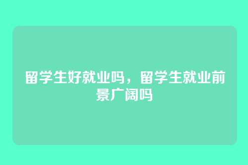 留学生好就业吗，留学生就业前景广阔吗