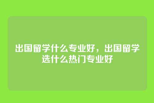 出国留学什么专业好，出国留学选什么热门专业好
