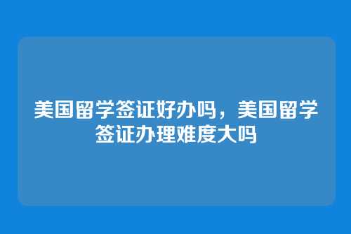 美国留学签证好办吗,美国留学签证办理难度大吗