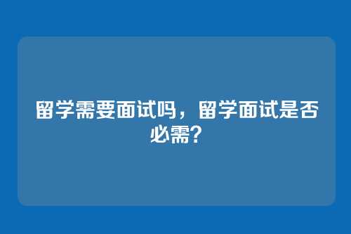 留学需要面试吗,留学面试是否必需?