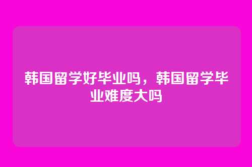 韩国留学好毕业吗,韩国留学毕业难度大吗