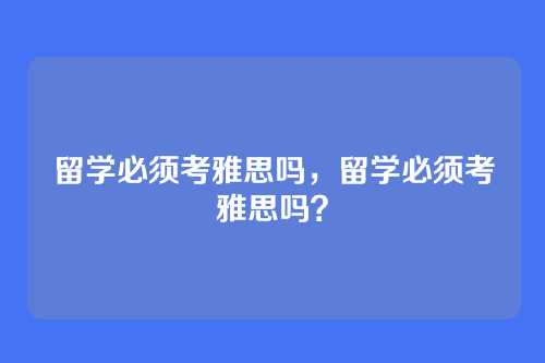 留学必须考雅思吗,留学必须考雅思吗?