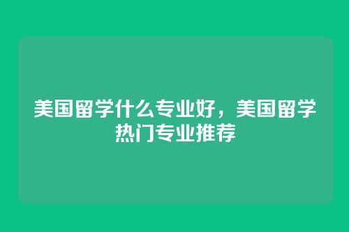 美国留学什么专业好,美国留学热门专业推荐