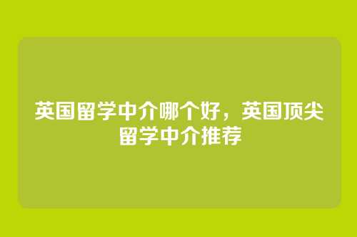 英国留学中介哪个好,英国顶尖留学中介推荐