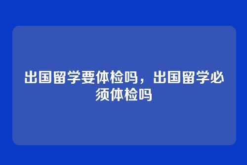 出国留学要体检吗,出国留学必须体检吗