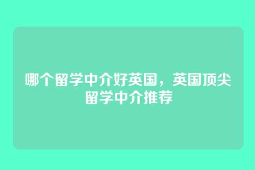 哪个留学中介好英国,英国顶尖留学中介推荐