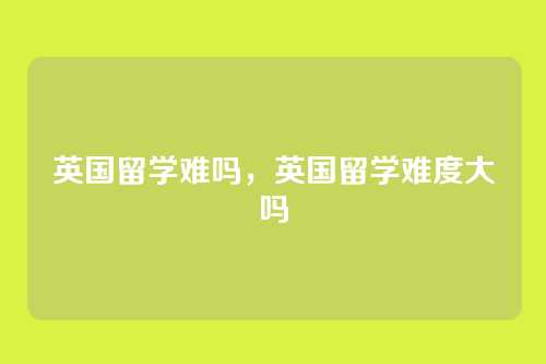 英国留学难吗,英国留学难度大吗