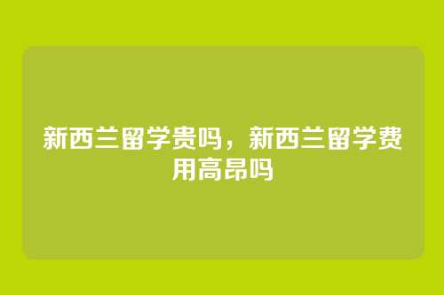 新西兰留学贵吗,新西兰留学费用高昂吗