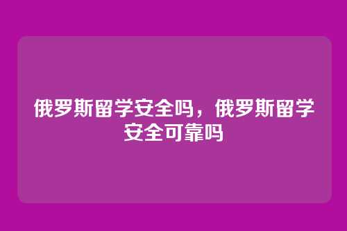 俄罗斯留学安全吗,俄罗斯留学安全可靠吗