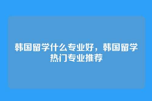 韩国留学什么专业好,韩国留学热门专业推荐