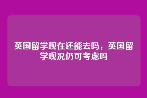 英国留学现在还能去吗,英国留学现况仍可考虑吗