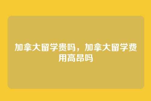 加拿大留学贵吗,加拿大留学费用高昂吗