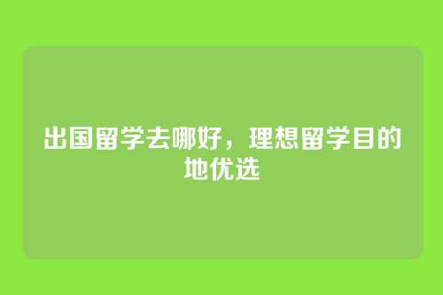 出国留学去哪好,理想留学目的地优选