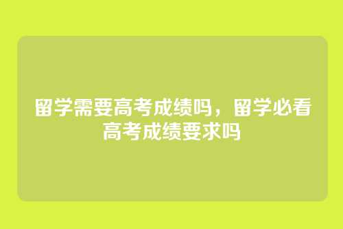 留学需要高考成绩吗,留学必看高考成绩要求吗