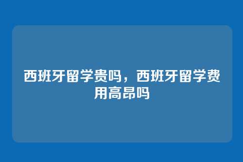 西班牙留学贵吗,西班牙留学费用高昂吗