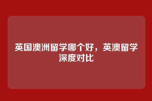 英国澳洲留学哪个好,英澳留学深度对比