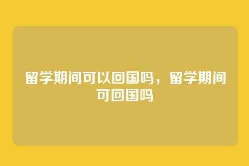 留学期间可以回国吗,留学期间可回国吗