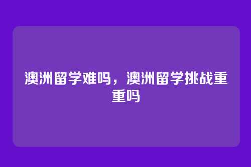 澳洲留学难吗,澳洲留学挑战重重吗