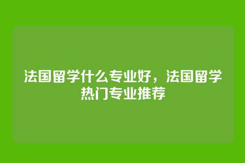 法国留学什么专业好，法国留学热门专业推荐