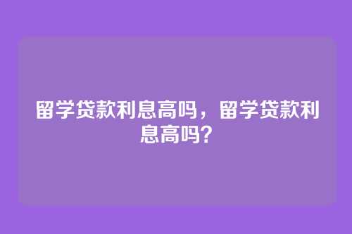 留学贷款利息高吗，留学贷款利息高吗？
