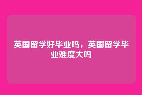 英国留学好毕业吗，英国留学毕业难度大吗