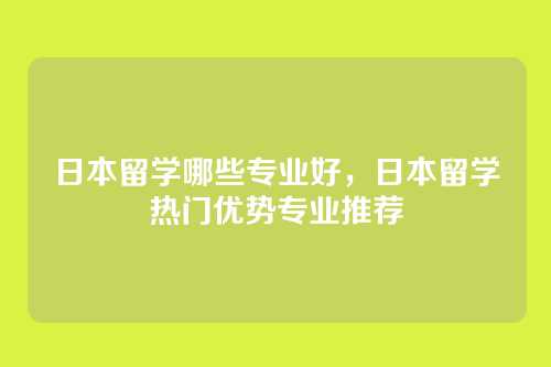 日本留学哪些专业好,日本留学热门优势专业推荐