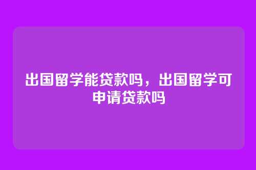 出国留学能贷款吗,出国留学可申请贷款吗