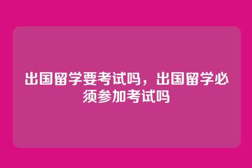 出国留学要考试吗,出国留学必须参加考试吗