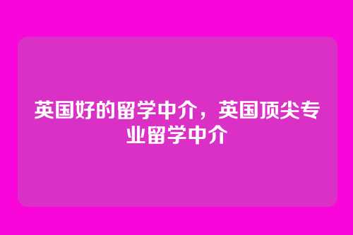 英国好的留学中介,英国顶尖专业留学中介