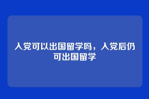 入党可以出国留学吗,入党后仍可出国留学
