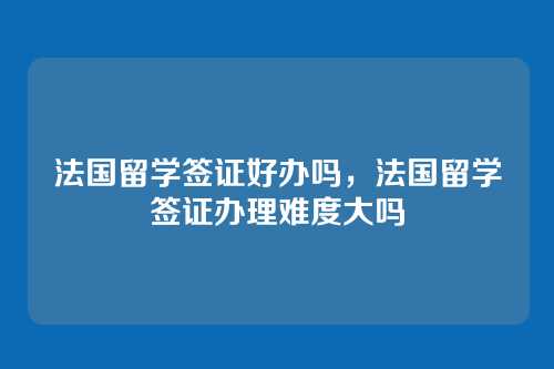 法国留学签证好办吗,法国留学签证办理难度大吗