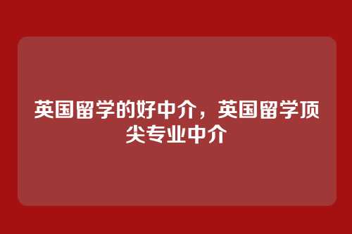 英国留学的好中介,英国留学顶尖专业中介
