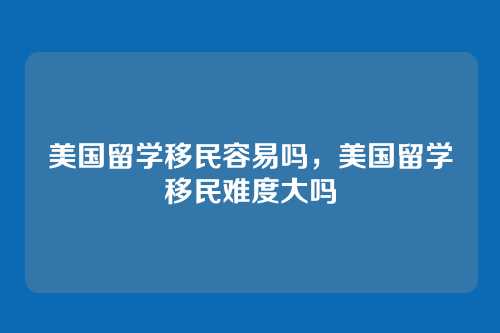 美国留学移民容易吗,美国留学移民难度大吗
