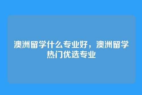 澳洲留学什么专业好，澳洲留学热门优选专业