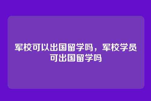 军校可以出国留学吗,军校学员可出国留学吗