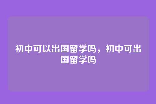 初中可以出国留学吗,初中可出国留学吗