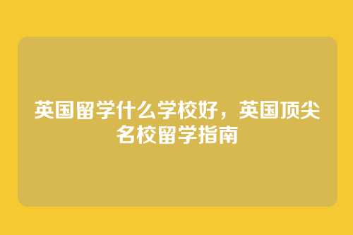 英国留学什么学校好，英国顶尖名校留学指南