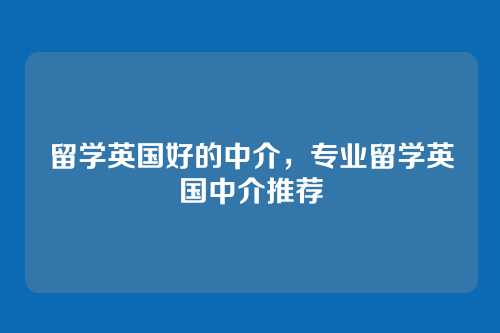 留学英国好的中介,专业留学英国中介推荐