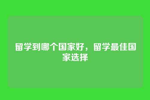 留学到哪个国家好,留学最佳国家选择