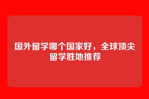国外留学哪个国家好，全球顶尖留学胜地推荐