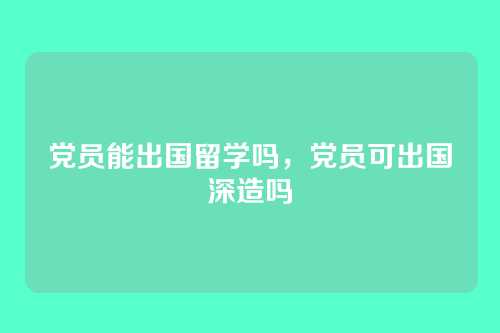 党员能出国留学吗,党员可出国深造吗
