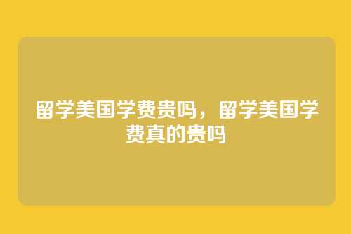 留学美国学费贵吗,留学美国学费真的贵吗
