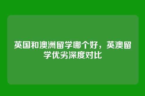 英国和澳洲留学哪个好,英澳留学优劣深度对比