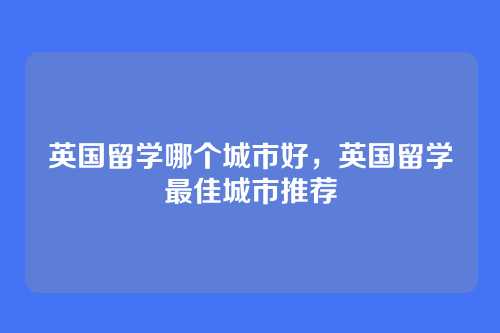 英国留学哪个城市好,英国留学最佳城市推荐